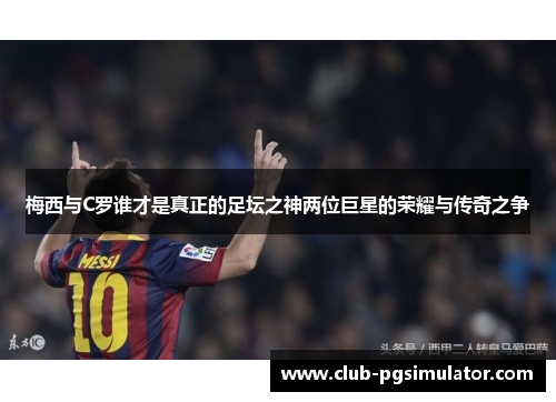 梅西与C罗谁才是真正的足坛之神两位巨星的荣耀与传奇之争