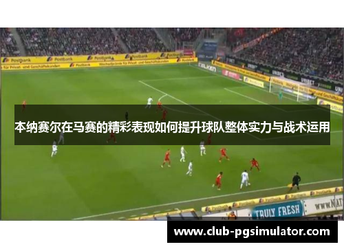 本纳赛尔在马赛的精彩表现如何提升球队整体实力与战术运用