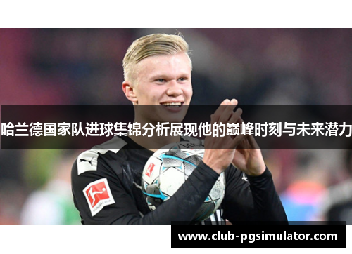 哈兰德国家队进球集锦分析展现他的巅峰时刻与未来潜力