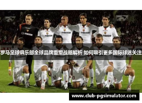 罗马足球俱乐部全球品牌重塑战略解析 如何吸引更多国际球迷关注