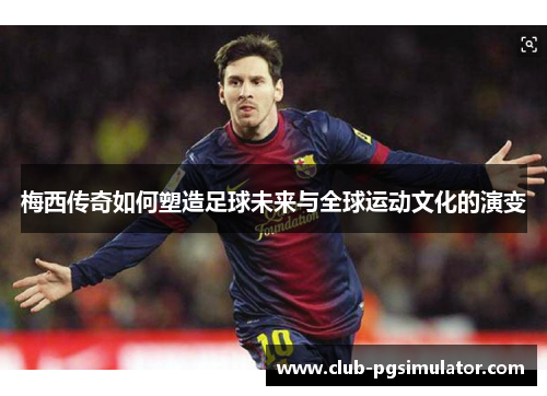 梅西传奇如何塑造足球未来与全球运动文化的演变