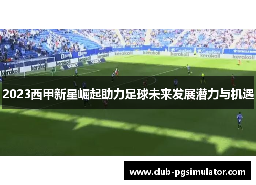 2023西甲新星崛起助力足球未来发展潜力与机遇 2023西甲新星崛起助力足球未来发展潜力与机遇