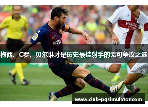 梅西、C罗、贝尔谁才是历史最佳射手的无可争议之选