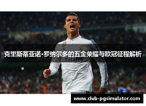 克里斯蒂亚诺·罗纳尔多的五金荣耀与欧冠征程解析 克里斯蒂亚诺·罗纳尔多的五金荣耀与欧冠征程解析