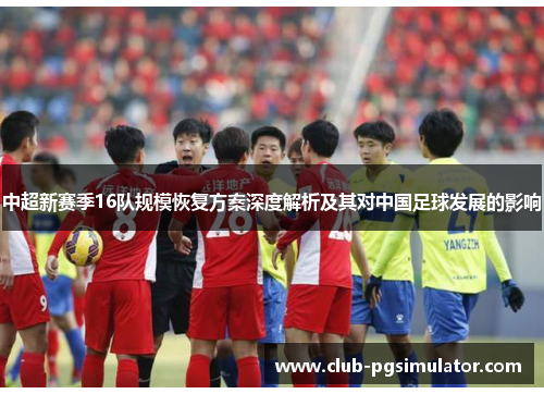 中超新赛季16队规模恢复方案深度解析及其对中国足球发展的影响 中超新赛季16队规模恢复方案深度解析及其对中国足球发展的影响