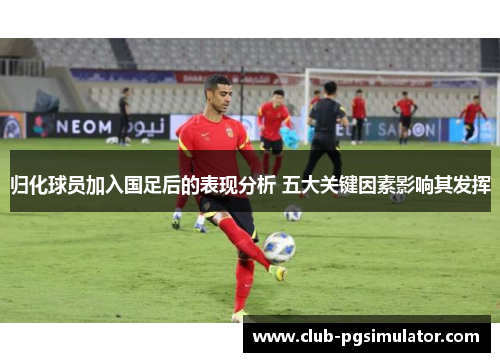 归化球员加入国足后的表现分析 五大关键因素影响其发挥