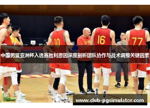中国男篮亚洲杯入选赛胜利原因深度剖析团队协作与战术调整关键因素