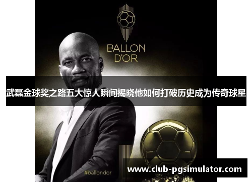 武磊金球奖之路五大惊人瞬间揭晓他如何打破历史成为传奇球星