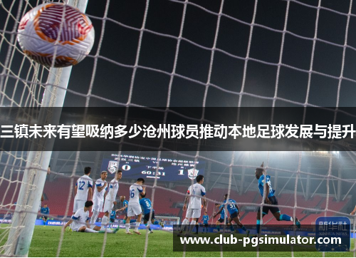 三镇未来有望吸纳多少沧州球员推动本地足球发展与提升