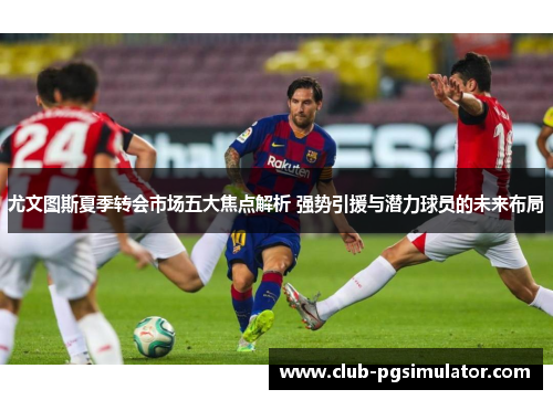 尤文图斯夏季转会市场五大焦点解析 强势引援与潜力球员的未来布局