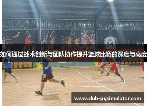 如何通过战术创新与团队协作提升篮球比赛的深度与高度