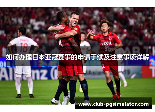 如何办理日本亚冠赛事的申请手续及注意事项详解