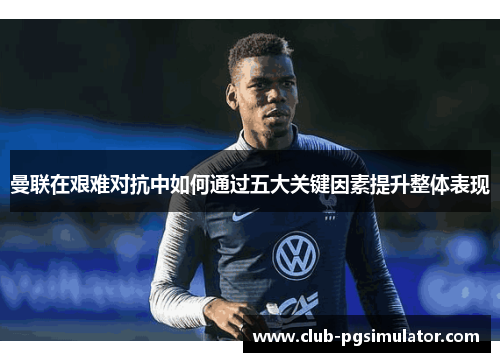 曼联在艰难对抗中如何通过五大关键因素提升整体表现