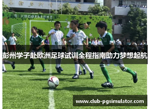 彭州学子赴欧洲足球试训全程指南助力梦想起航