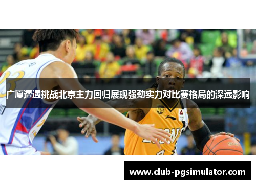 广厦遭遇挑战北京主力回归展现强劲实力对比赛格局的深远影响 广厦遭遇挑战北京主力回归展现强劲实力对比赛格局的深远影响