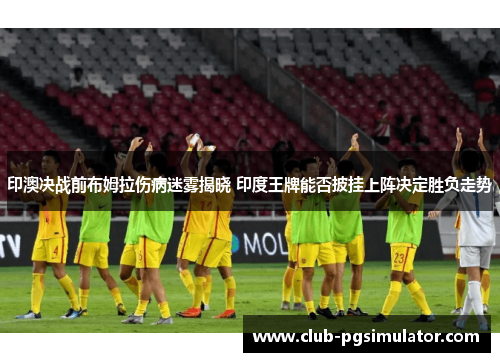 印澳决战前布姆拉伤病迷雾揭晓 印度王牌能否披挂上阵决定胜负走势