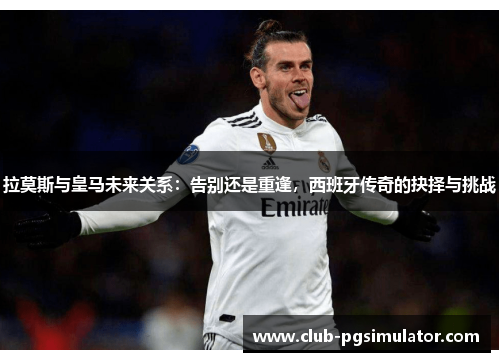拉莫斯与皇马未来关系:告别还是重逢,西班牙传奇的抉择与挑战 拉莫斯与皇马未来关系:告别还是重逢,西班牙传奇的抉择与挑战