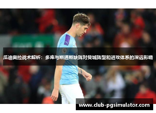 瓜迪奥拉战术解析:多库与斯通斯缺阵对曼城阵型和进攻体系的深远影响 瓜迪奥拉战术解析:多库与斯通斯缺阵对曼城阵型和进攻体系的深远影响