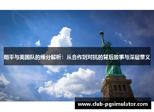 朗平与美国队的缘分解析：从合作到对抗的背后故事与深层意义