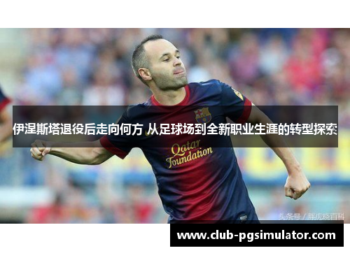 伊涅斯塔退役后走向何方 从足球场到全新职业生涯的转型探索
