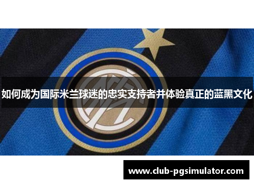 如何成为国际米兰球迷的忠实支持者并体验真正的蓝黑文化 如何成为国际米兰球迷的忠实支持者并体验真正的蓝黑文化