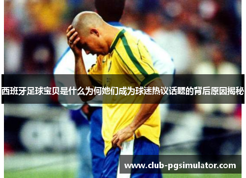 西班牙足球宝贝是什么为何她们成为球迷热议话题的背后原因揭秘