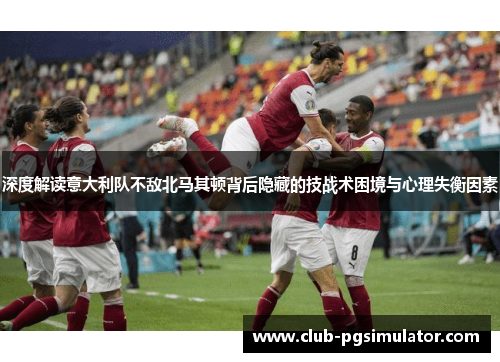 深度解读意大利队不敌北马其顿背后隐藏的技战术困境与心理失衡因素
