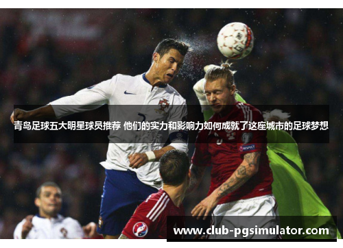 青岛足球五大明星球员推荐 他们的实力和影响力如何成就了这座城市的足球梦想 青岛足球五大明星球员推荐 他们的实力和影响力如何成就了这座城市的足球梦想