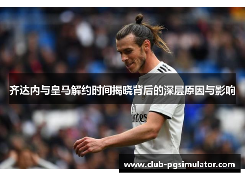 齐达内与皇马解约时间揭晓背后的深层原因与影响