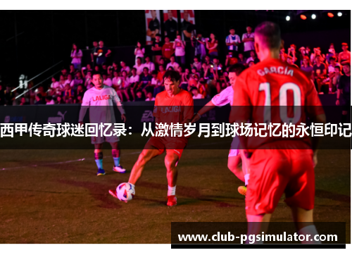 西甲传奇球迷回忆录:从激情岁月到球场记忆的永恒印记 西甲传奇球迷回忆录:从激情岁月到球场记忆的永恒印记