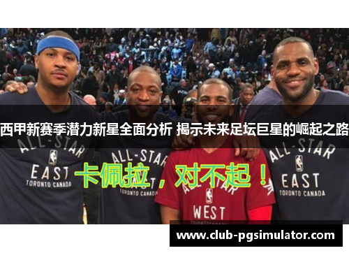 西甲新赛季潜力新星全面分析 揭示未来足坛巨星的崛起之路 西甲新赛季潜力新星全面分析 揭示未来足坛巨星的崛起之路