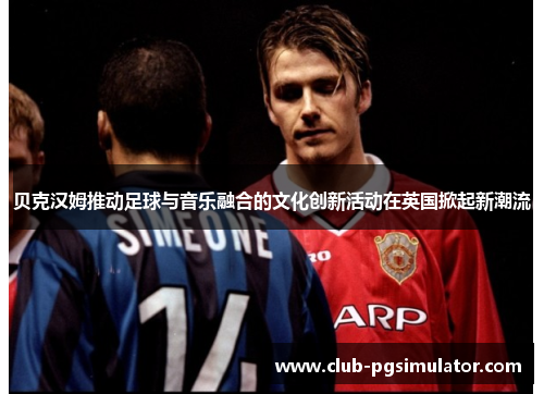贝克汉姆推动足球与音乐融合的文化创新活动在英国掀起新潮流