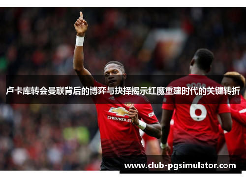 卢卡库转会曼联背后的博弈与抉择揭示红魔重建时代的关键转折 卢卡库转会曼联背后的博弈与抉择揭示红魔重建时代的关键转折