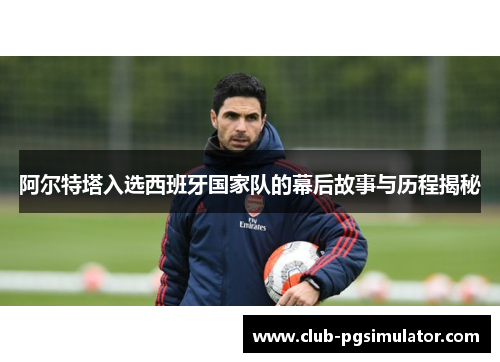 阿尔特塔入选西班牙国家队的幕后故事与历程揭秘