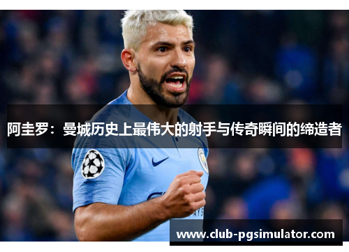 阿圭罗：曼城历史上最伟大的射手与传奇瞬间的缔造者