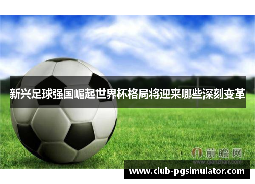 新兴足球强国崛起世界杯格局将迎来哪些深刻变革