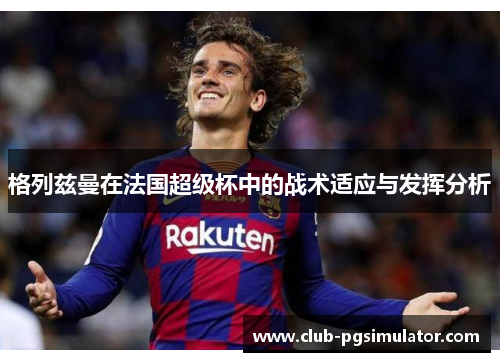 格列兹曼在法国超级杯中的战术适应与发挥分析 格列兹曼在法国超级杯中的战术适应与发挥分析