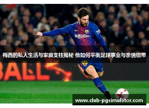 梅西的私人生活与家庭支柱揭秘 他如何平衡足球事业与亲情纽带