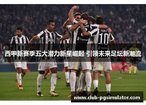 西甲新赛季五大潜力新星崛起 引领未来足坛新潮流