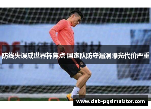防线失误成世界杯焦点 国家队防守漏洞曝光代价严重